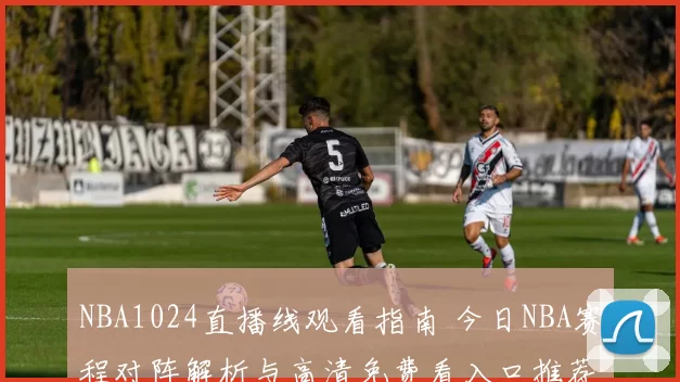 NBA1024直播线观看指南 今日NBA赛程对阵解析与高清免费看入口推荐