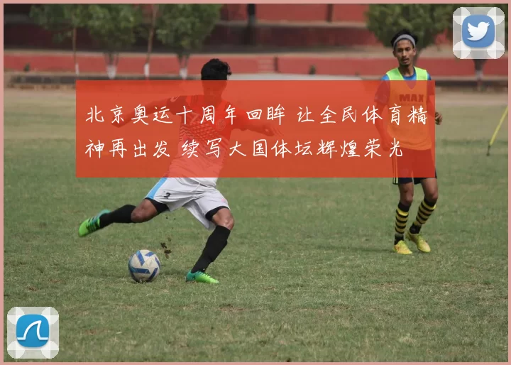 北京奥运十周年回眸 让全民体育精神再出发 续写大国体坛辉煌荣光