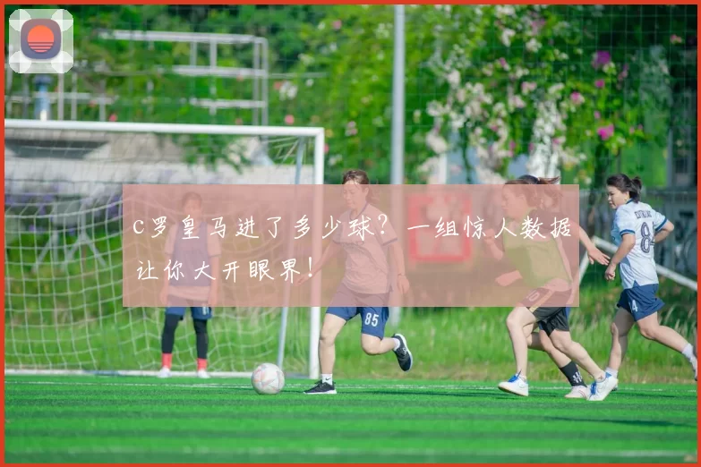 c罗皇马进了多少球？一组惊人数据让你大开眼界！