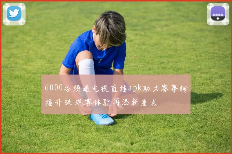 6000各频道电视直播apk助力赛事转播升级 观赛体验再添新看点