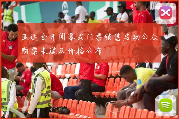 亚运会开闭幕式门票销售启动公众购票渠道及价格公布