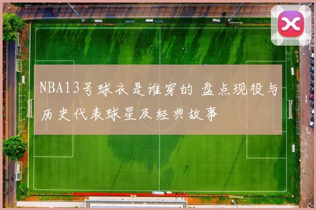 NBA13号球衣是谁穿的 盘点现役与历史代表球星及经典故事