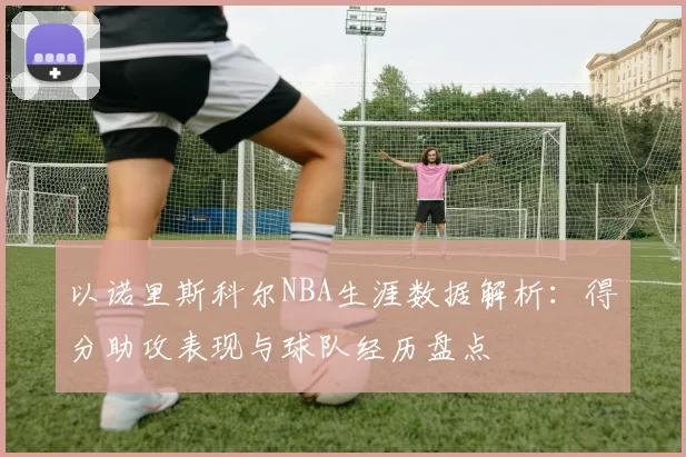 以诺里斯科尔NBA生涯数据解析：得分助攻表现与球队经历盘点