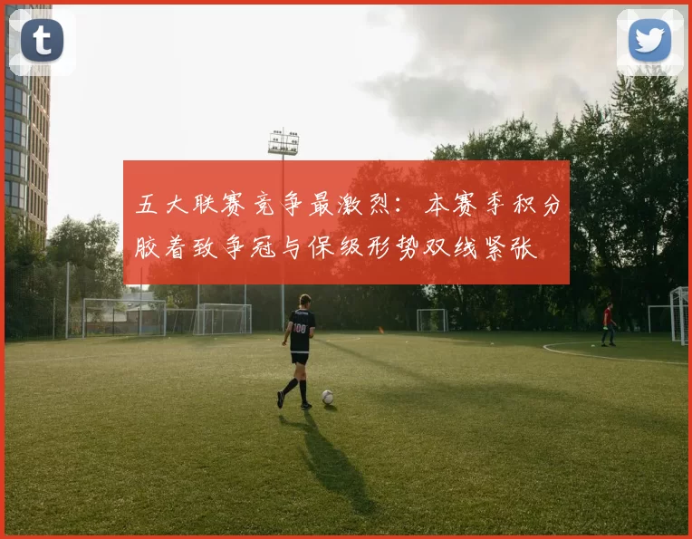 五大联赛竞争最激烈：本赛季积分胶着致争冠与保级形势双线紧张