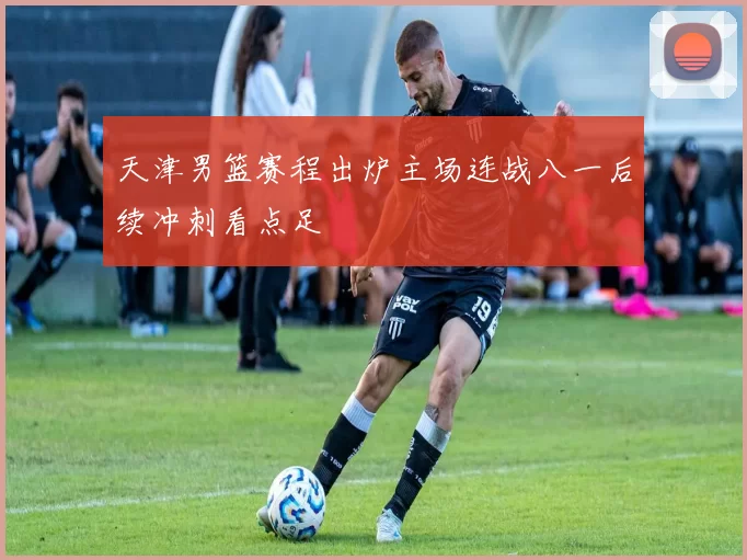 天津男篮赛程出炉主场连战八一后续冲刺看点足