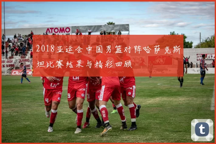 2018亚运会中国男篮对阵哈萨克斯坦比赛结果与精彩回顾