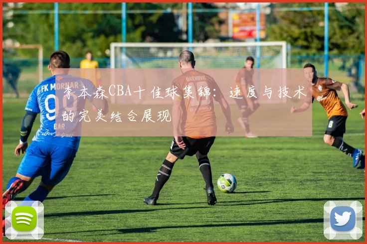 李本森CBA十佳球集锦：速度与技术的完美结合展现