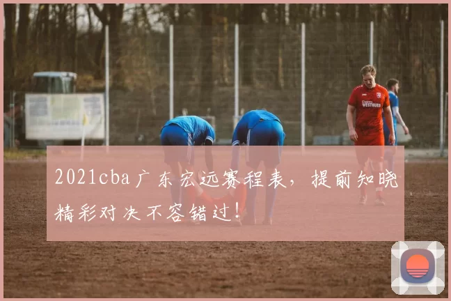 2021cba广东宏远赛程表，提前知晓精彩对决不容错过！