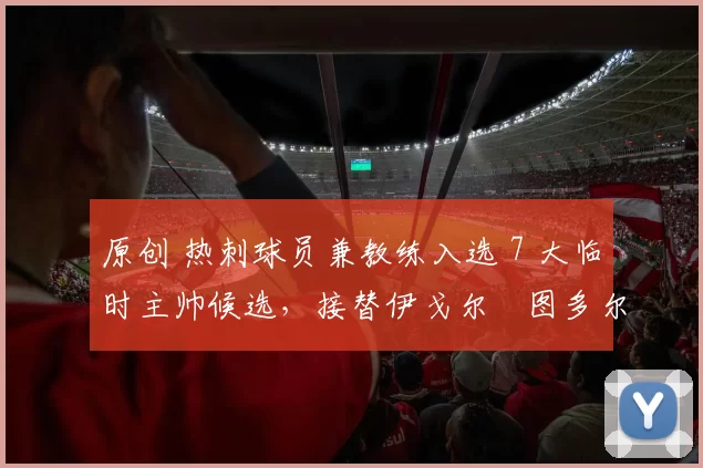 原创 热刺球员兼教练入选 7 大临时主帅候选，接替伊戈尔・图多尔