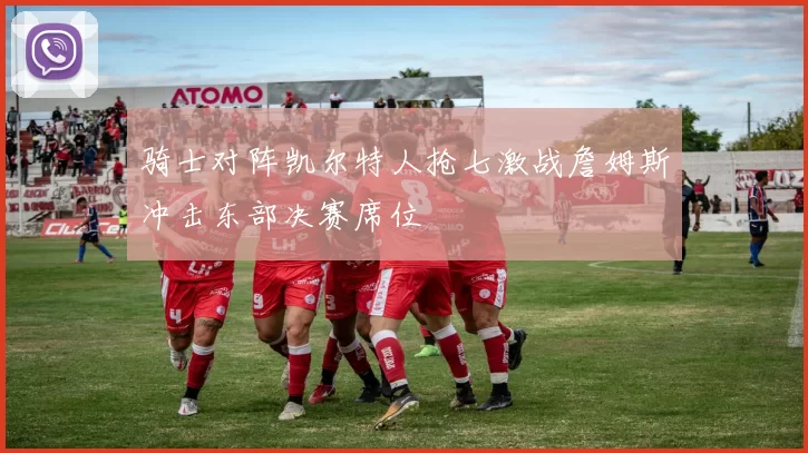 骑士对阵凯尔特人抢七激战詹姆斯冲击东部决赛席位