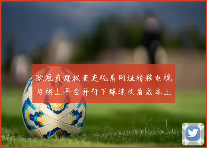 欧冠直播权变更观看网址转移电视与线上平台并行下球迷收看成本上升