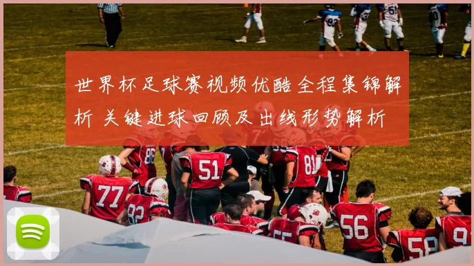 世界杯足球赛视频优酷全程集锦解析 关键进球回顾及出线形势解析