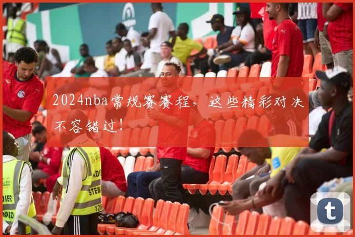 2024nba常规赛赛程，这些精彩对决不容错过！