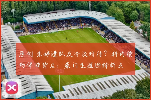 原创 朱婷遭队友冷淡对待？科内续约停滞背后，豪门生涯迎转折点