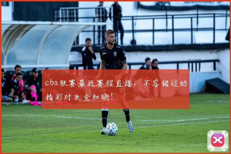 cba联赛最近赛程直播，不容错过的精彩对决全知晓！