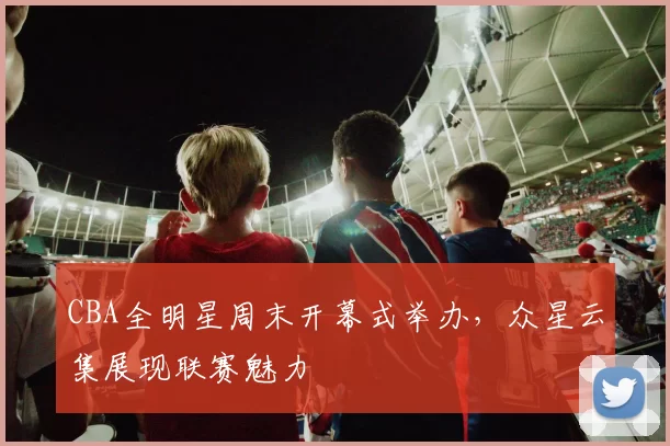 CBA全明星周末开幕式举办，众星云集展现联赛魅力