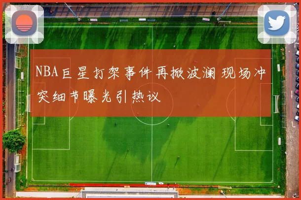 NBA巨星打架事件再掀波澜 现场冲突细节曝光引热议