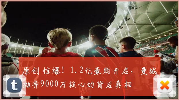 原创 惊爆！1.2亿豪购开启，曼城抛弃9000万核心的背后真相