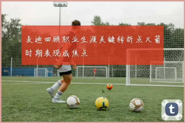 麦迪回顾职业生涯关键转折点火箭时期表现成焦点