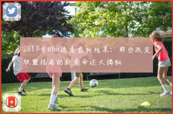 2017年nba选秀首轮结果：那些改变联盟格局的新秀命运大揭秘