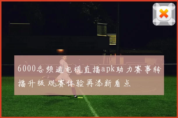 6000各频道电视直播apk助力赛事转播升级 观赛体验再添新看点