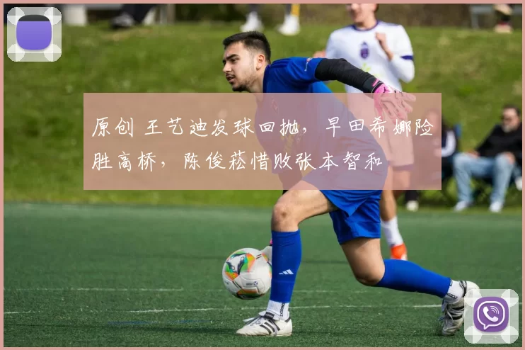 原创 王艺迪发球回抛，早田希娜险胜高桥，陈俊菘惜败张本智和
