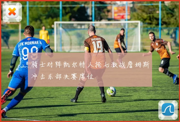 骑士对阵凯尔特人抢七激战詹姆斯冲击东部决赛席位