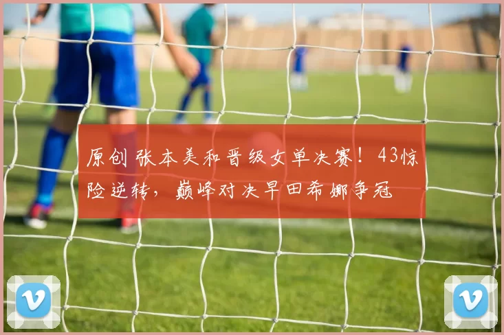 原创 张本美和晋级女单决赛！43惊险逆转，巅峰对决早田希娜争冠