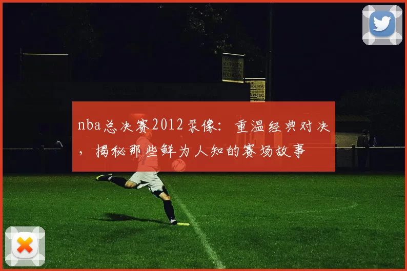 nba总决赛2012录像：重温经典对决，揭秘那些鲜为人知的赛场故事