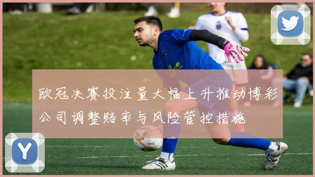 欧冠决赛投注量大幅上升推动博彩公司调整赔率与风险管控措施