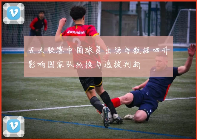 五大联赛中国球员出场与数据回升影响国家队轮换与选拔判断