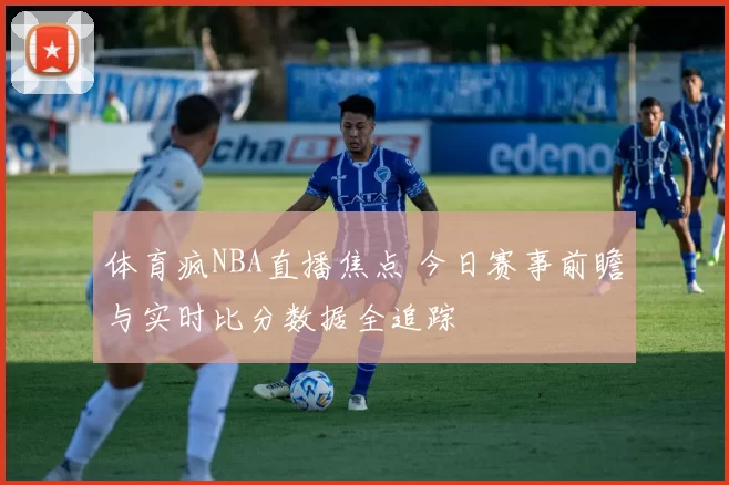 体育疯NBA直播焦点 今日赛事前瞻与实时比分数据全追踪