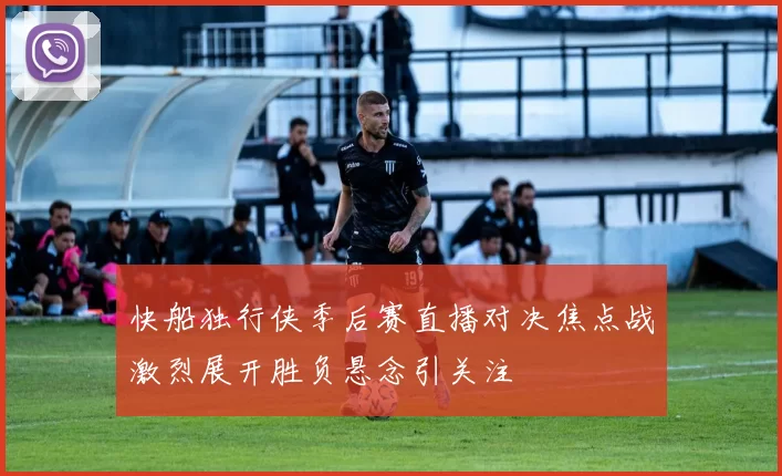 快船独行侠季后赛直播对决焦点战激烈展开胜负悬念引关注