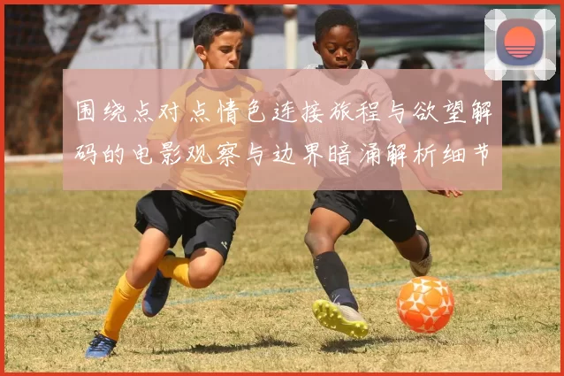 围绕点对点情色连接旅程与欲望解码的电影观察与边界暗涌解析细节