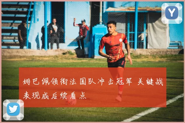 姆巴佩领衔法国队冲击冠军 关键战表现成后续看点