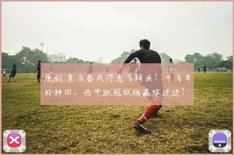 原创 皇马春风得意马蹄疾！牛马年好种田，西甲欧冠双线赢球连连！