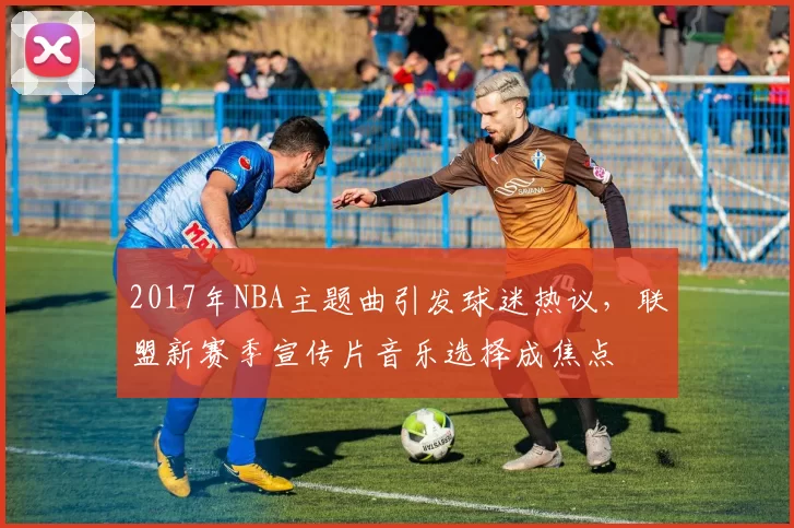 2017年NBA主题曲引发球迷热议，联盟新赛季宣传片音乐选择成焦点
