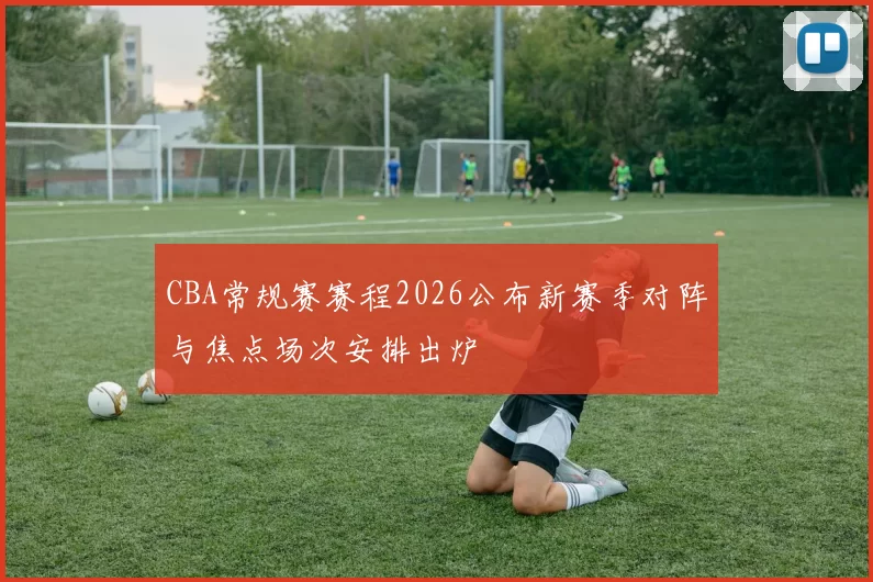 CBA常规赛赛程2026公布新赛季对阵与焦点场次安排出炉