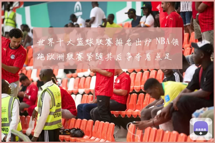 世界十大篮球联赛排名出炉 NBA领跑欧洲联赛紧随其后争夺看点足