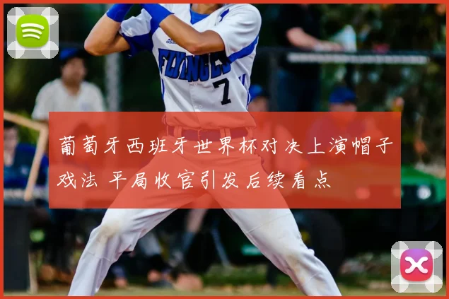 葡萄牙西班牙世界杯对决上演帽子戏法 平局收官引发后续看点