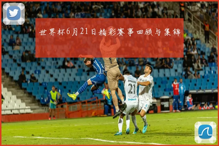 世界杯6月21日精彩赛事回顾与集锦