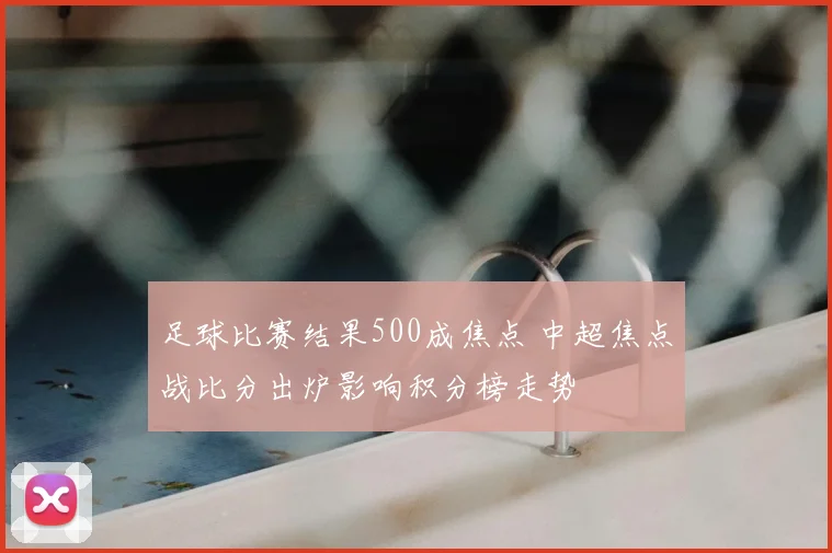 足球比赛结果500成焦点 中超焦点战比分出炉影响积分榜走势