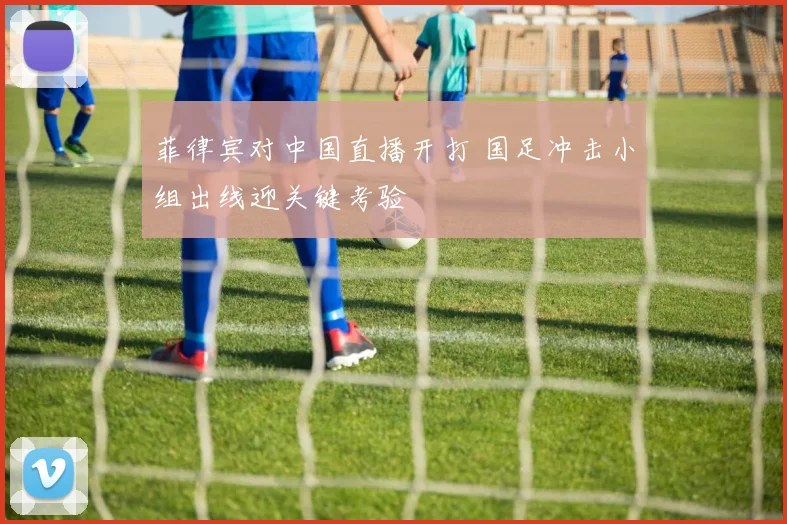 菲律宾对中国直播开打 国足冲击小组出线迎关键考验