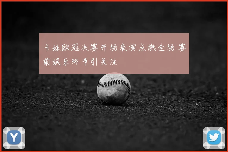 卡妹欧冠决赛开场表演点燃全场 赛前娱乐环节引关注