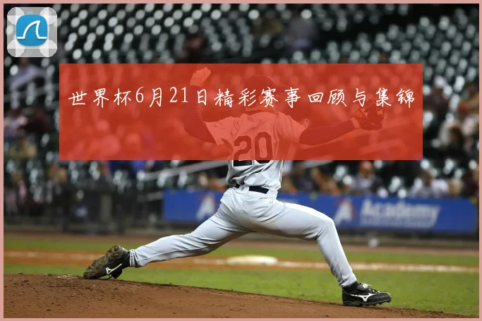 世界杯6月21日精彩赛事回顾与集锦
